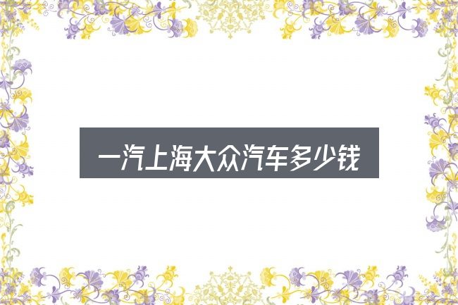 一汽上海大众汽车多少钱？把复杂问题拆开看