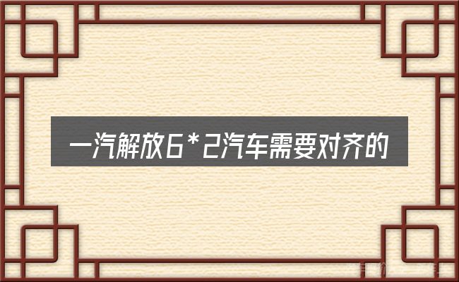 一汽解放6*2汽车需要对齐的几件事