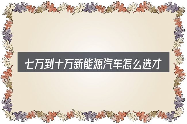 七万到十万新能源汽车怎么选才不容易出错