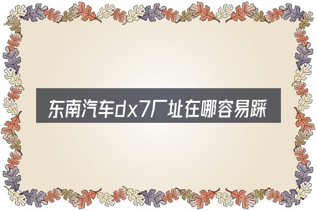 东南汽车dx7厂址在哪容易踩的坑