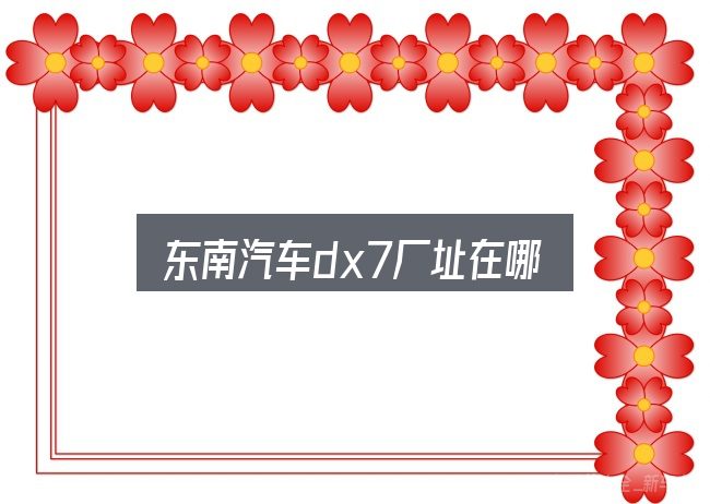 东南汽车dx7厂址在哪怎么选？别被表面信息误导