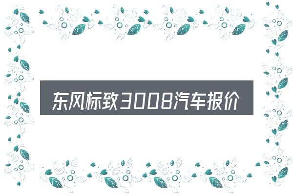 东风标致3008汽车报价全面解析：价格、配置与保值率怎么权衡