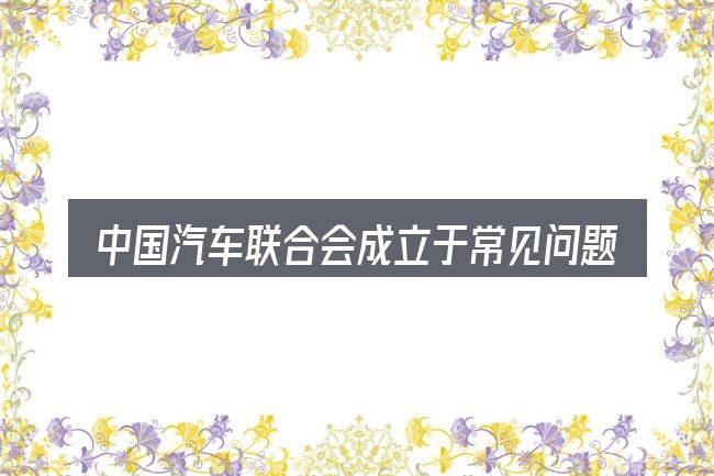 中国汽车联合会成立于常见问题解答