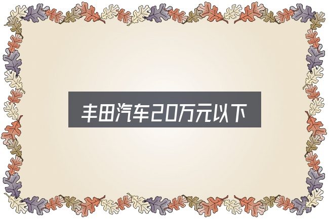 丰田汽车20万元以下实用指南：核心要点与常见问题