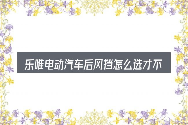 乐唯电动汽车后风挡怎么选才不容易出错