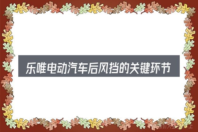 乐唯电动汽车后风挡的关键环节