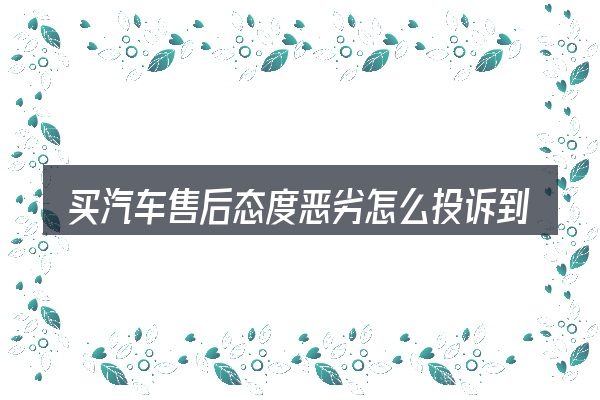 买汽车售后态度恶劣怎么投诉到底是什么