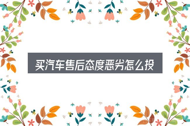 买汽车售后态度恶劣怎么投诉？从入门到精通的梳理