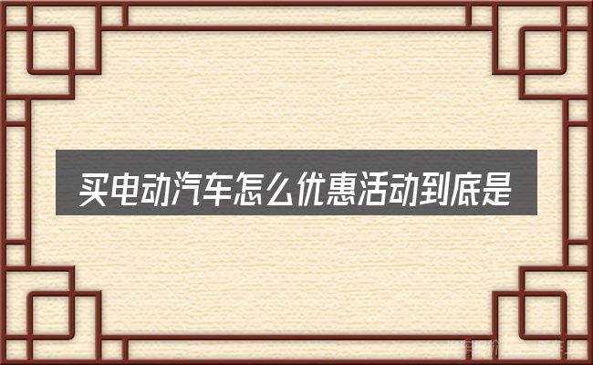买电动汽车怎么优惠活动到底是什么