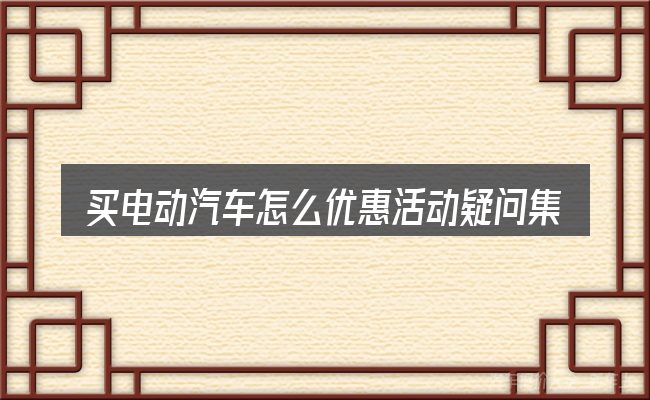 买电动汽车怎么优惠活动疑问集中回答