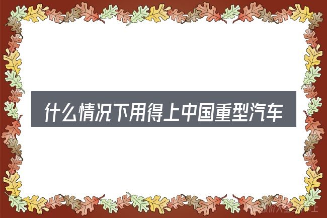 什么情况下用得上中国重型汽车有限公司官网