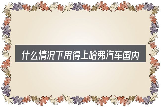 什么情况下用得上哈弗汽车国内口碑及知名度