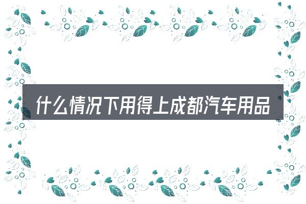 什么情况下用得上成都汽车用品
