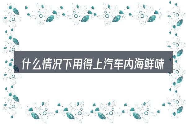 什么情况下用得上汽车内海鲜味怎么去除