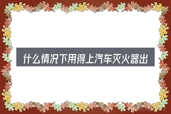 什么情况下用得上汽车灭火器出厂