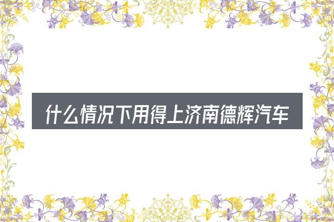 什么情况下用得上济南德辉汽车销售