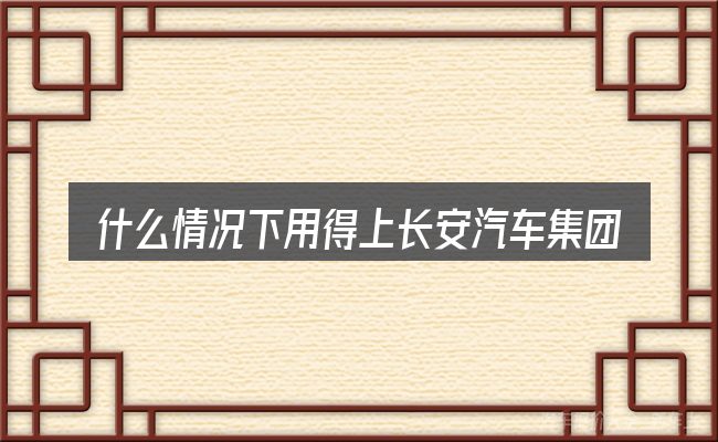 什么情况下用得上长安汽车集团售后电话号码是多少钱
