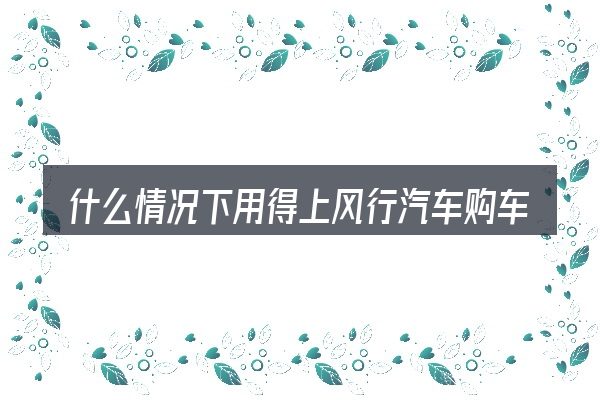 什么情况下用得上风行汽车购车流程