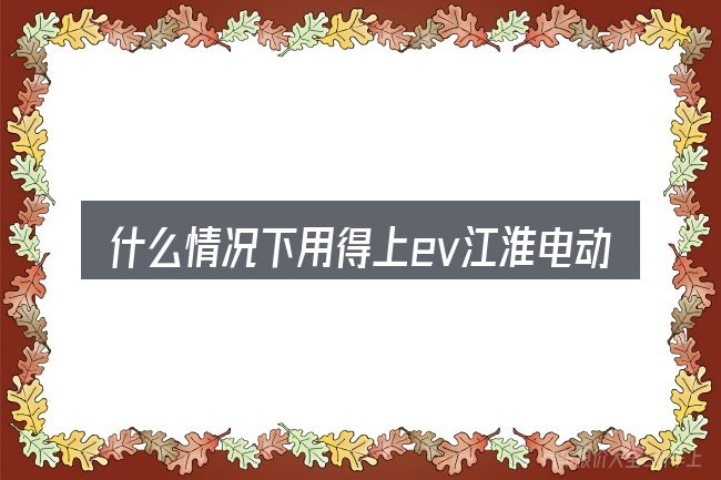 什么情况下用得上ev江淮电动汽车报价