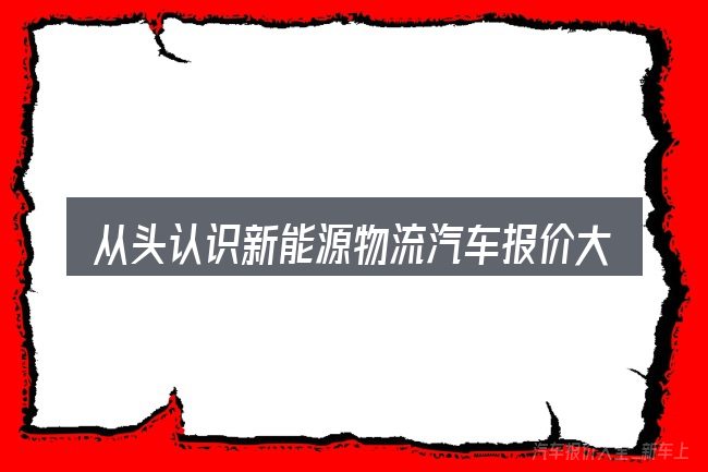 从头认识新能源物流汽车报价大全官网