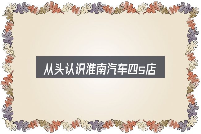 从头认识淮南汽车四s店