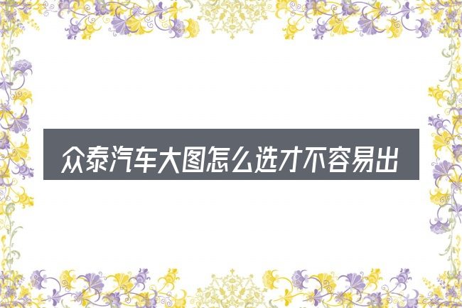 众泰汽车大图怎么选才不容易出错