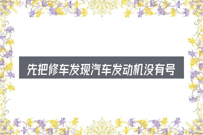 先把修车发现汽车发动机没有号的概念说清楚