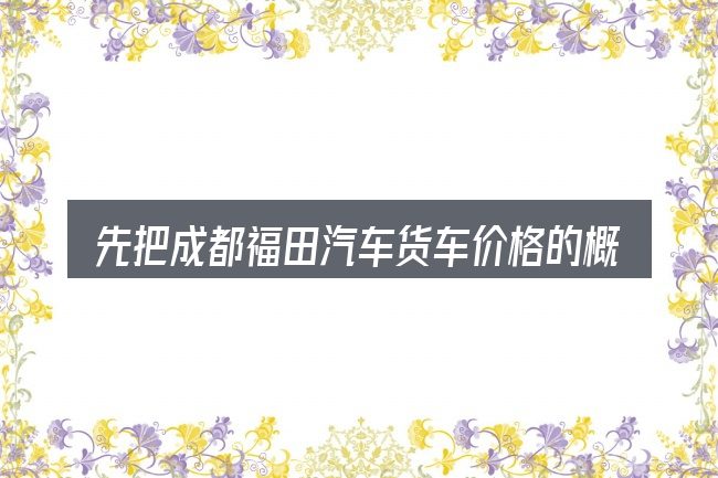 先把成都福田汽车货车价格的概念说清楚