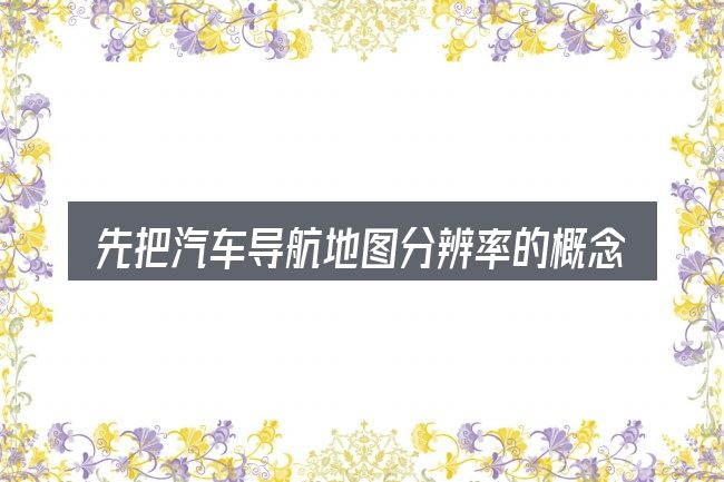 先把汽车导航地图分辨率的概念说清楚