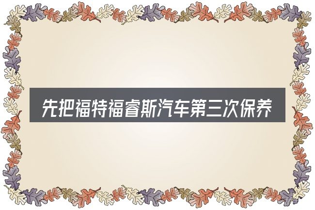 先把福特福睿斯汽车第三次保养的概念说清楚