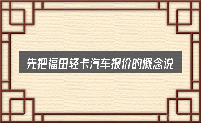 先把福田轻卡汽车报价的概念说清楚