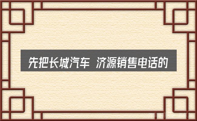 先把长城汽车 济源销售电话的概念说清楚