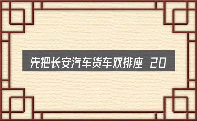 先把长安汽车货车双排座 2018款的的概念说清楚