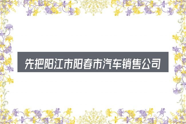 先把阳江市阳春市汽车销售公司电话的概念说清楚
