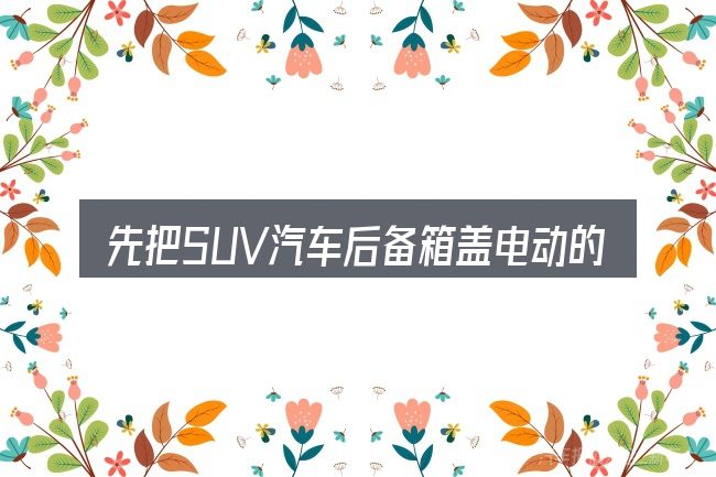 先把SUV汽车后备箱盖电动的概念说清楚