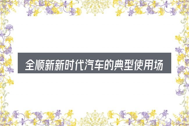 全顺新新时代汽车的典型使用场景