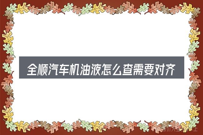 全顺汽车机油液怎么查需要对齐的几件事