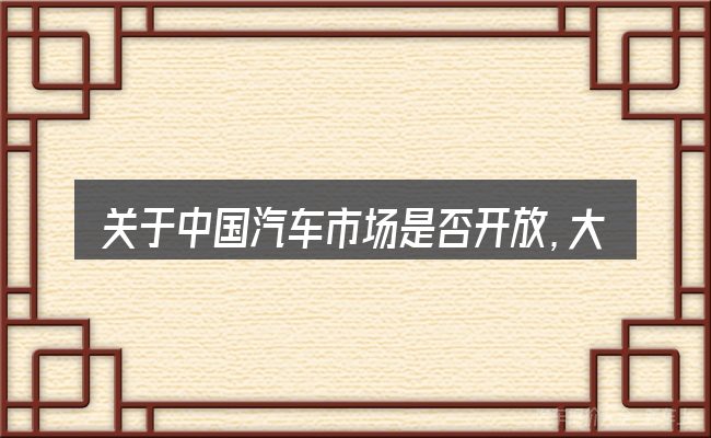 关于中国汽车市场是否开放,大家最常问的几个问题