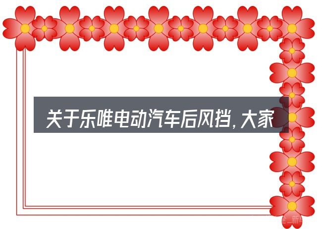 关于乐唯电动汽车后风挡,大家最常问的几个问题
