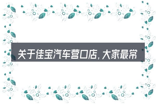 关于佳宝汽车营口店,大家最常问的几个问题
