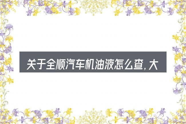 关于全顺汽车机油液怎么查,大家最常问的几个问题