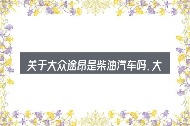 关于大众途昂是柴油汽车吗,大家最常问的几个问题