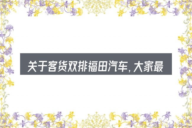 关于客货双排福田汽车,大家最常问的几个问题