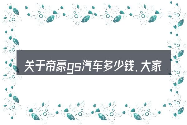 关于帝豪gs汽车多少钱，大家最常问的几个问题