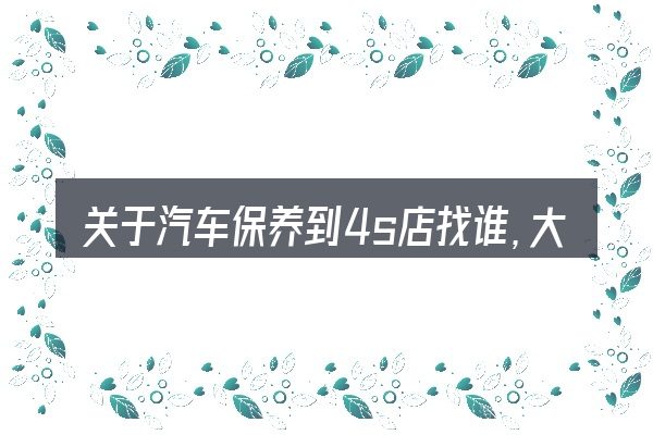 关于汽车保养到4s店找谁,大家最常问的几个问题