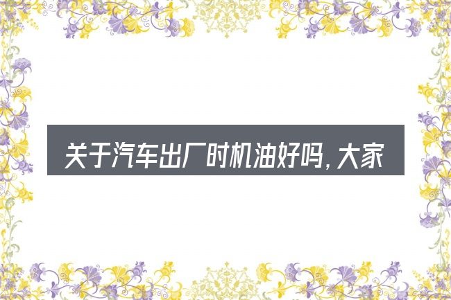 关于汽车出厂时机油好吗,大家最常问的几个问题
