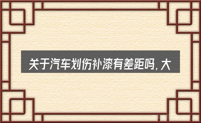 关于汽车划伤补漆有差距吗,大家最常问的几个问题