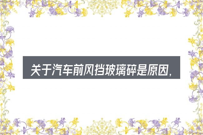 关于汽车前风挡玻璃碎是原因,大家最常问的几个问题