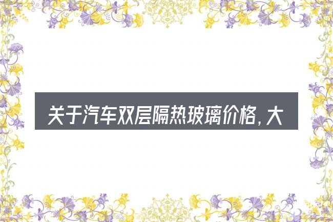 关于汽车双层隔热玻璃价格,大家最常问的几个问题