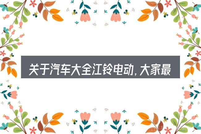 关于汽车大全江铃电动,大家最常问的几个问题